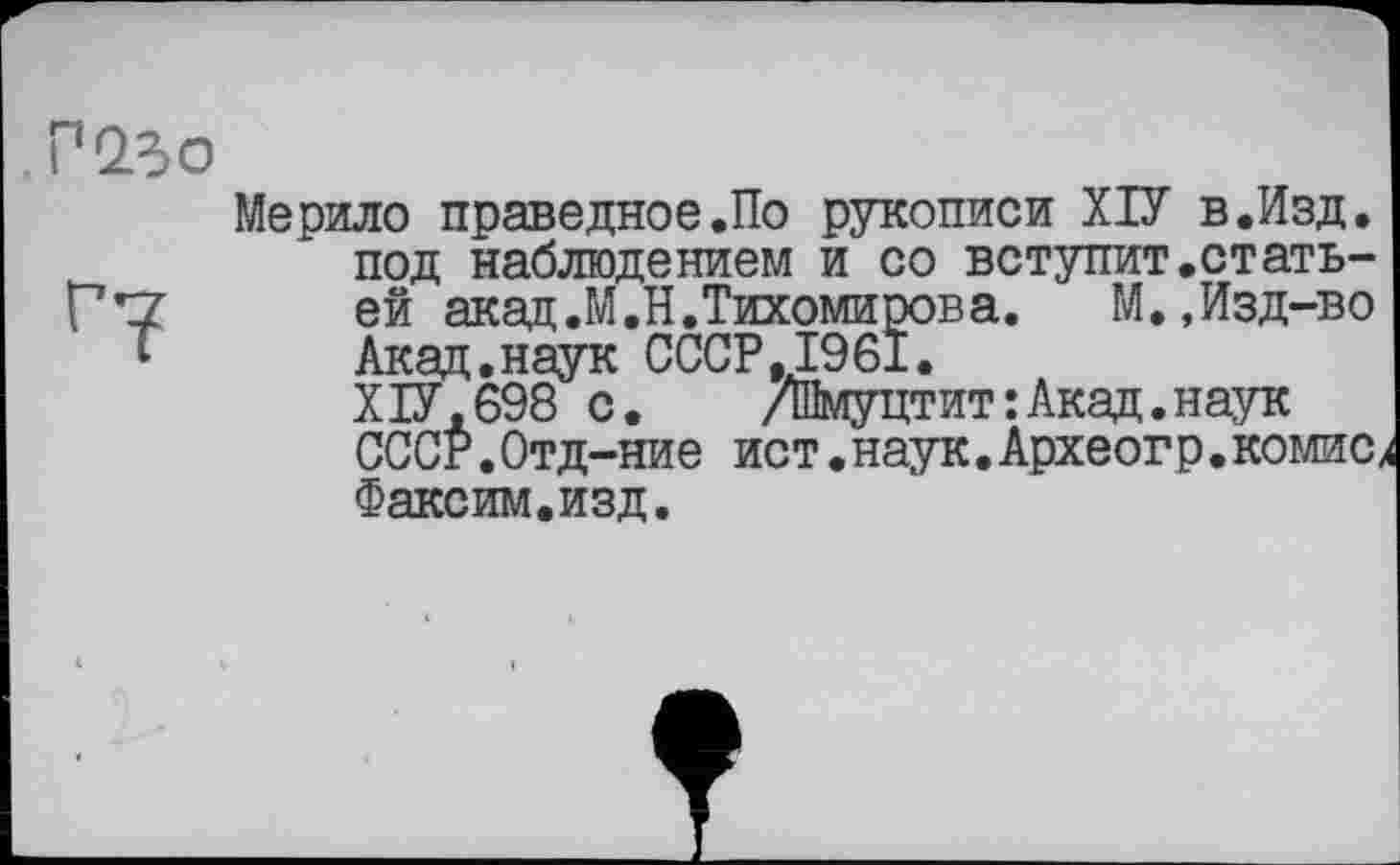 ﻿Мерило праведное.По рукописи ХІУ в.Изд. под наблюдением и со вступит.статьей акад.М.Н.Тихомиров а.	М.,Изд-во
Акад.наук СССР,1961.
XІУ,698 с.	/Шмуцтит:Акад.наук
СССР.Отд-ние ист•наук.Археогр.комисх Факсим.изд.